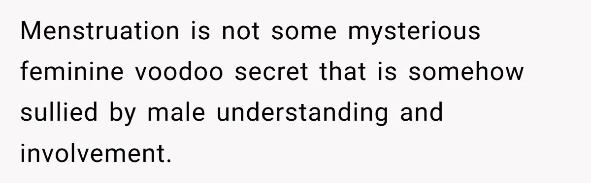 Menstruation is not some mysterious feminine voodoo secret that is somehow sullied by male understanding and involvement.