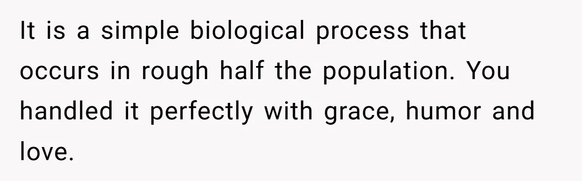 It is a simple biological process that occurs in rough half the population. You handled it perfectly with grace, humor and love.