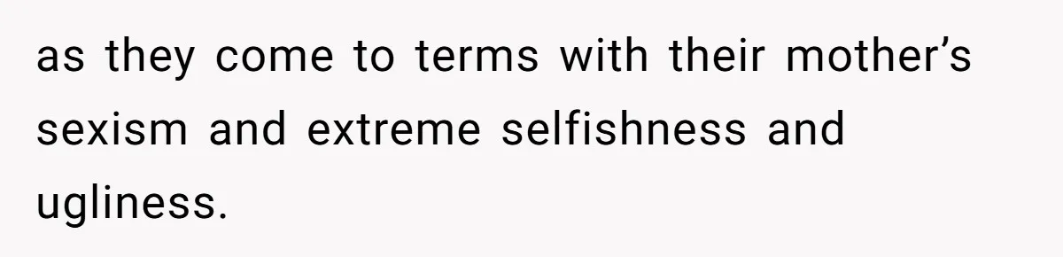 as they come to terms with their mother’s sexism and extreme selfishness and ugliness.
