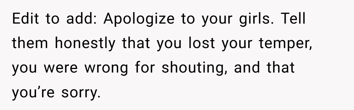 Edit to add: Apologize to your girls. Tell them honestly that you lost your temper, you were wrong for shouting, and that you’re sorry.