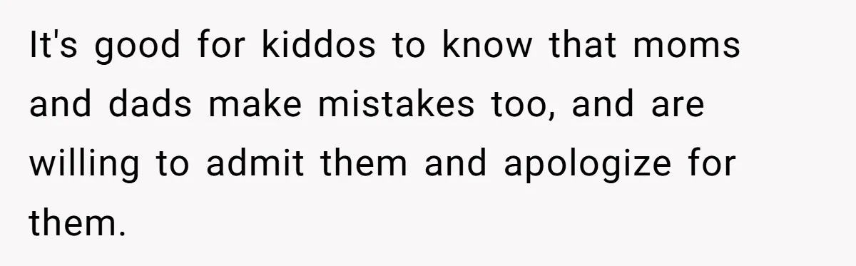 It's good for kiddos to know that moms and dads make mistakes too, and are willing to admit them and apologize for them.