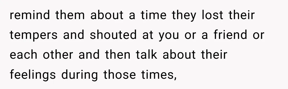 remind them about a time they lost their tempers and shouted at you or a friend or each other and then talk about their feelings during those times,