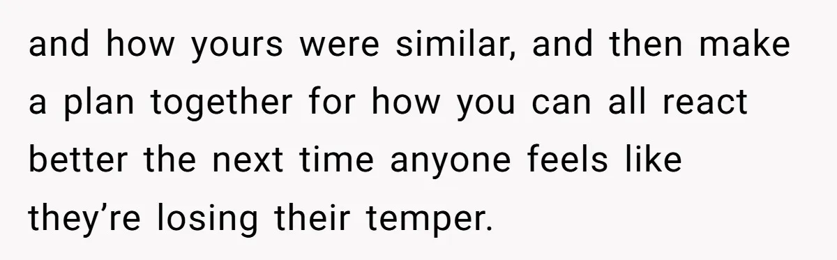 and how yours were similar, and then make a plan together for how you can all react better the next time anyone feels like they’re losing their temper.