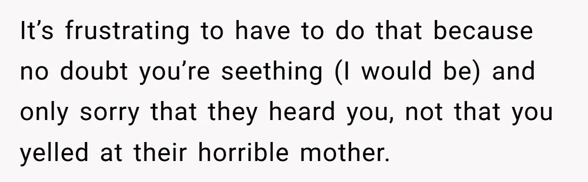 It’s frustrating to have to do that because no doubt you’re seething (I would be) and only sorry that they heard you, not that you yelled at their horrible mother.