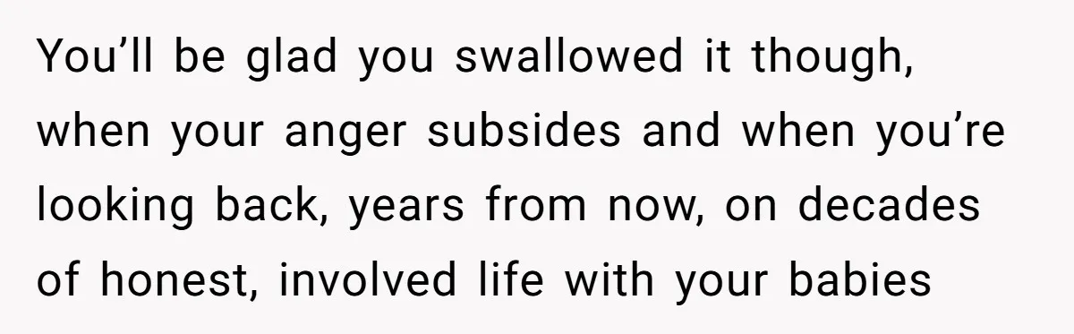 You’ll be glad you swallowed it though, when your anger subsides and when you’re looking back, years from now, on decades of honest, involved life with your babies