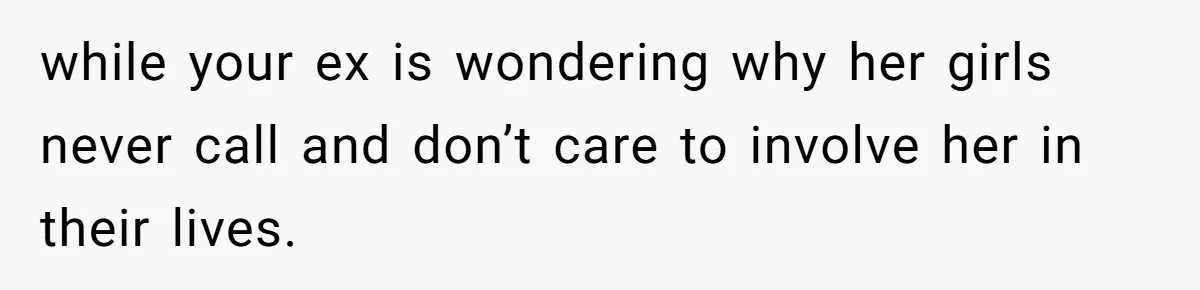 while your ex is wondering why her girls never call and don’t care to involve her in their lives.