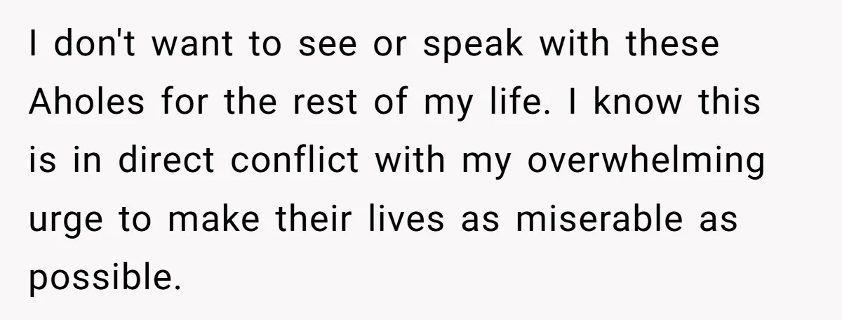 I don't want to see or speak with these Aholes for the rest of my life. I know this is in direct conflict with my overwhelming urge to make their...
