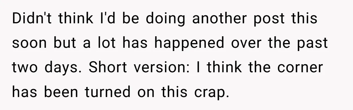 Didn't think I'd be doing another post this soon but a lot has happened over the past two days. Short version: I think the corner has been turned on this...