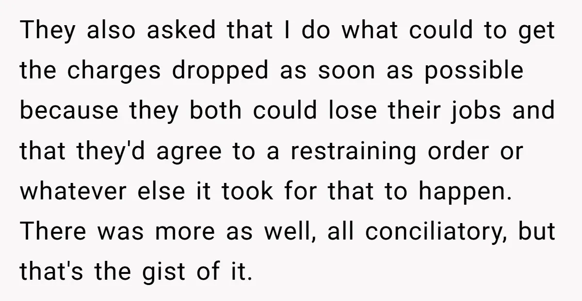They also asked that I do what could to get the charges dropped as soon as possible because they both could lose their jobs and that they'd agree to a...