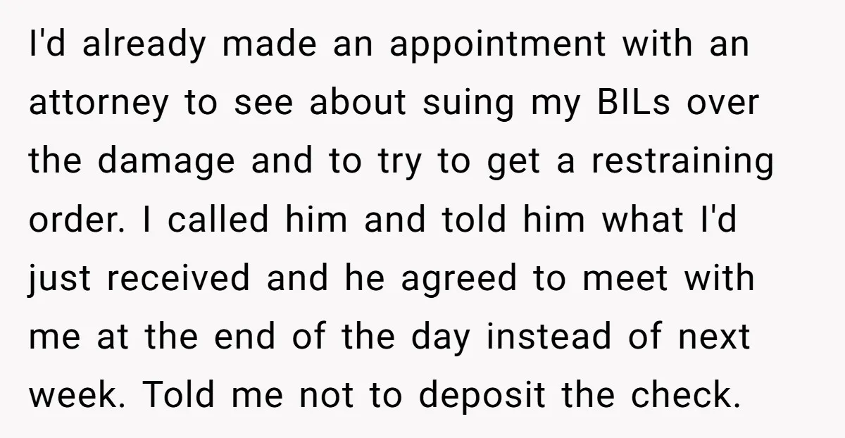 I'd already made an appointment with an attorney to see about suing my BILs over the damage and to try to get a restraining order. I called him and told...
