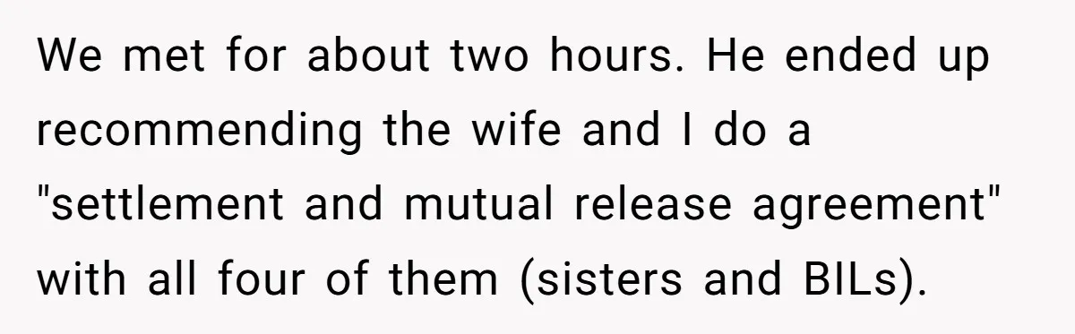We met for about two hours. He ended up recommending the wife and I do a "settlement and mutual release agreement" with all four of them (sisters and BILs).