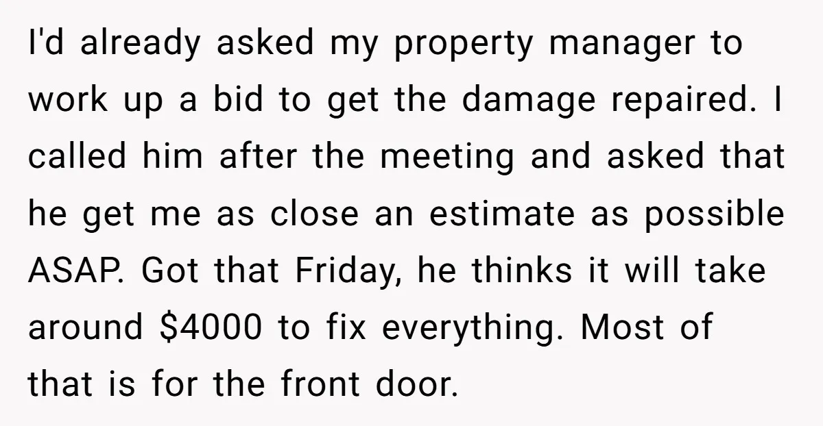 I'd already asked my property manager to work up a bid to get the damage repaired. I called him after the meeting and asked that he get me as close...