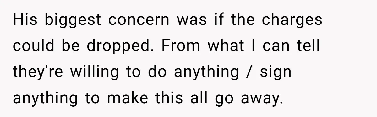 His biggest concern was if the charges could be dropped. From what I can tell they're willing to do anything / sign anything to make this all go away.