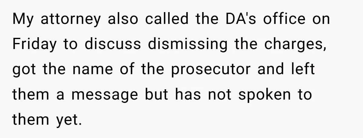 My attorney also called the DA's office on Friday to discuss dismissing the charges, got the name of the prosecutor and left them a message but has not spoken to...
