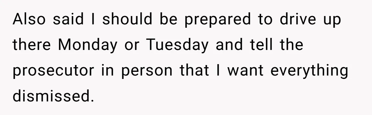 Also said I should be prepared to drive up there Monday or Tuesday and tell the prosecutor in person that I want everything dismissed.