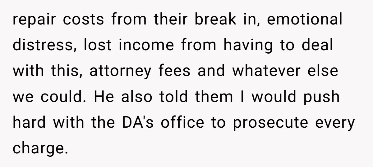 repair costs from their break in, emotional distress, lost income from having to deal with this, attorney fees and whatever else we could. He also told them I would push...