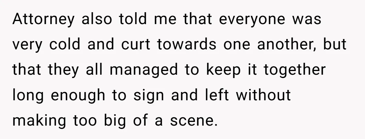 Attorney also told me that everyone was very cold and curt towards one another, but that they all managed to keep it together long enough to sign and left without...