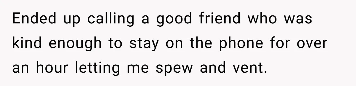 Ended up calling a good friend who was kind enough to stay on the phone for over an hour letting me spew and vent.