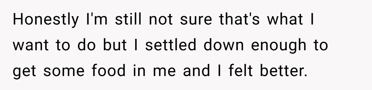 Honestly I'm still not sure that's what I want to do but I settled down enough to get some food in me and I felt better.