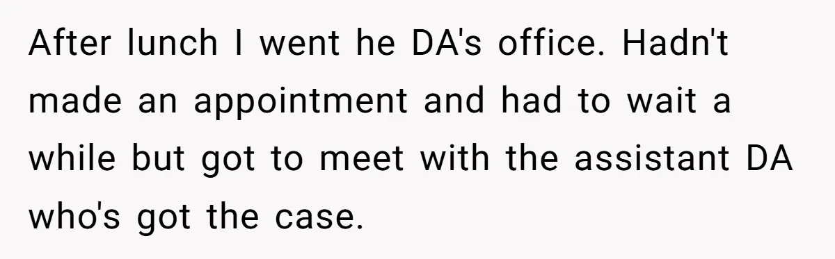 After lunch I went he DA's office. Hadn't made an appointment and had to wait a while but got to meet with the assistant DA who's got the case.