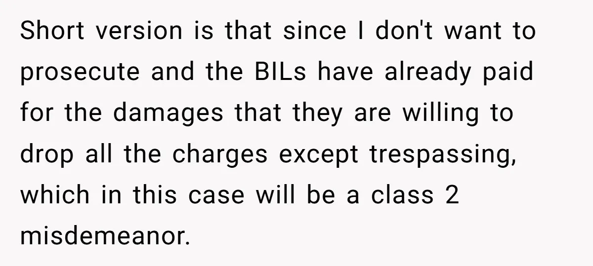 Short version is that since I don't want to prosecute and the BILs have already paid for the damages that they are willing to drop all the charges except trespassing,...