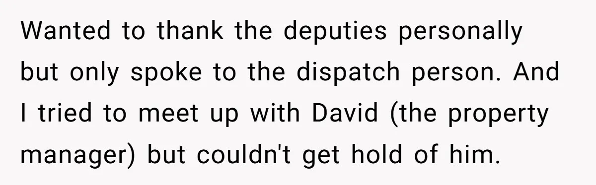 Wanted to thank the deputies personally but only spoke to the dispatch person. And I tried to meet up with David (the property manager) but couldn't get hold of him.