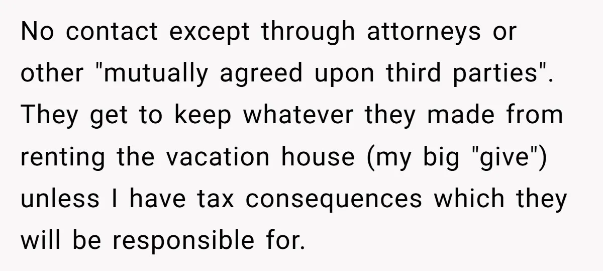No contact except through attorneys or other "mutually agreed upon third parties". They get to keep whatever they made from renting the vacation house (my big "give") unless I have...