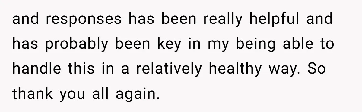 and responses has been really helpful and has probably been key in my being able to handle this in a relatively healthy way. So thank you all again.