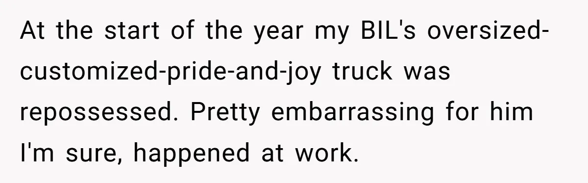 At the start of the year my BIL's oversized-customized-pride-and-joy truck was repossessed. Pretty embarrassing for him I'm sure, happened at work.