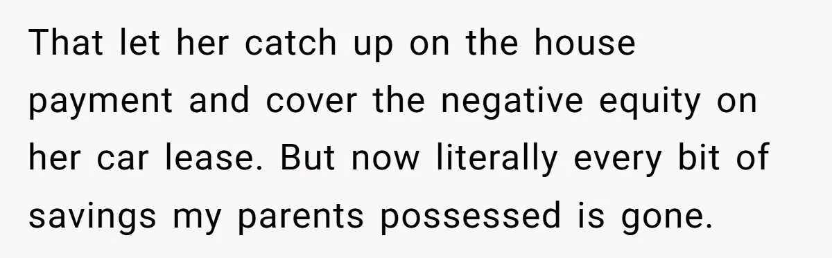 That let her catch up on the house payment and cover the negative equity on her car lease. But now literally every bit of savings my parents possessed is gone.