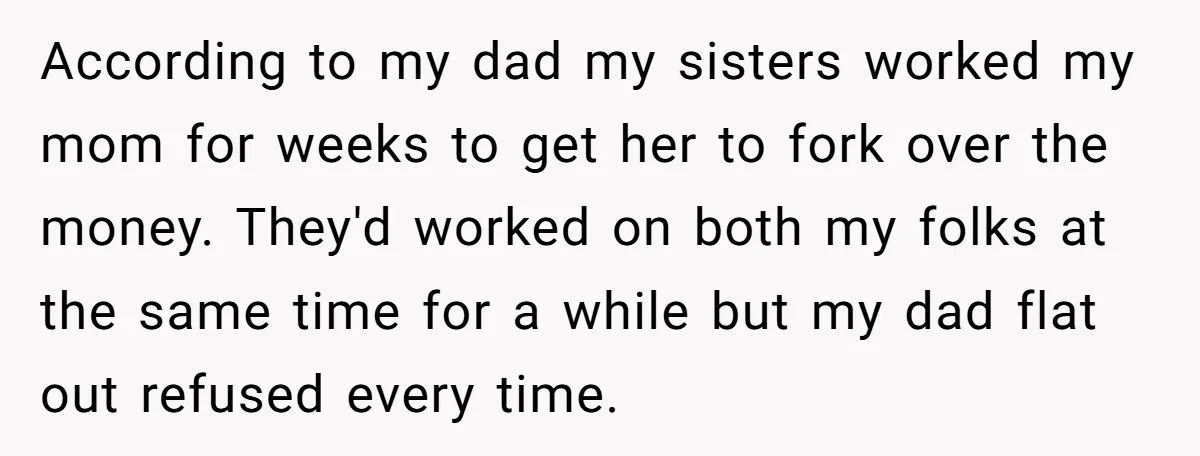 According to my dad my sisters worked my mom for weeks to get her to fork over the money. They'd worked on both my folks at the same time for...
