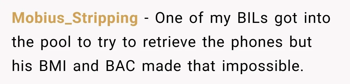 Mobius_Stripping − One of my BILs got into the pool to try to retrieve the phones but his BMI and BAC made that impossible.