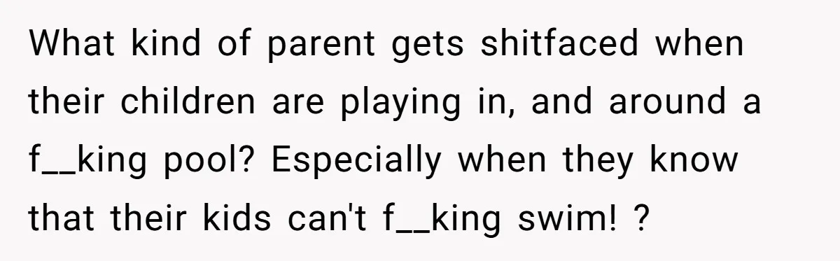 What kind of parent gets shitfaced when their children are playing in, and around a f__king pool? Especially when they know that their kids can't f__king swim! ?