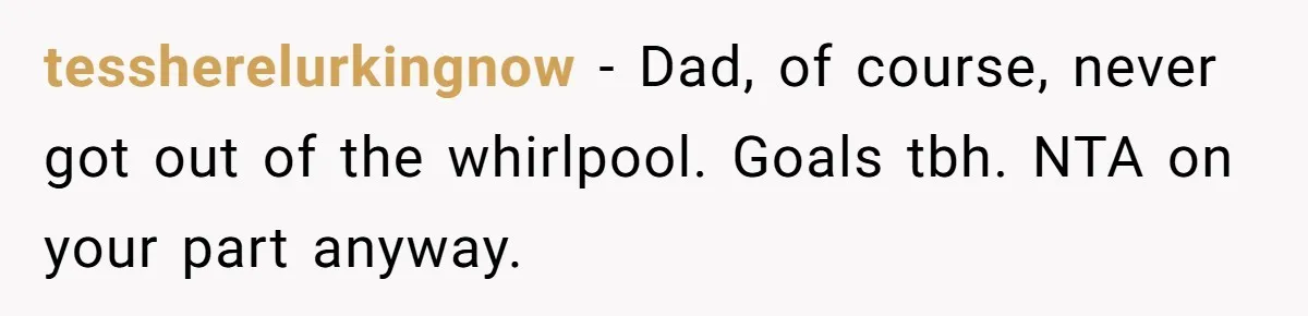 tessherelurkingnow − Dad, of course, never got out of the whirlpool. Goals tbh. NTA on your part anyway.
