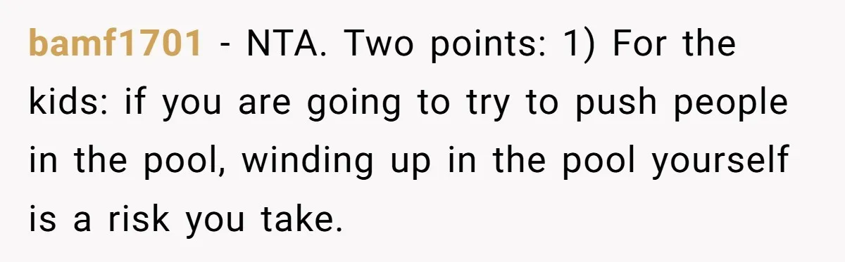 bamf1701 − NTA. Two points: 1) For the kids: if you are going to try to push people in the pool, winding up in the pool yourself is a risk...