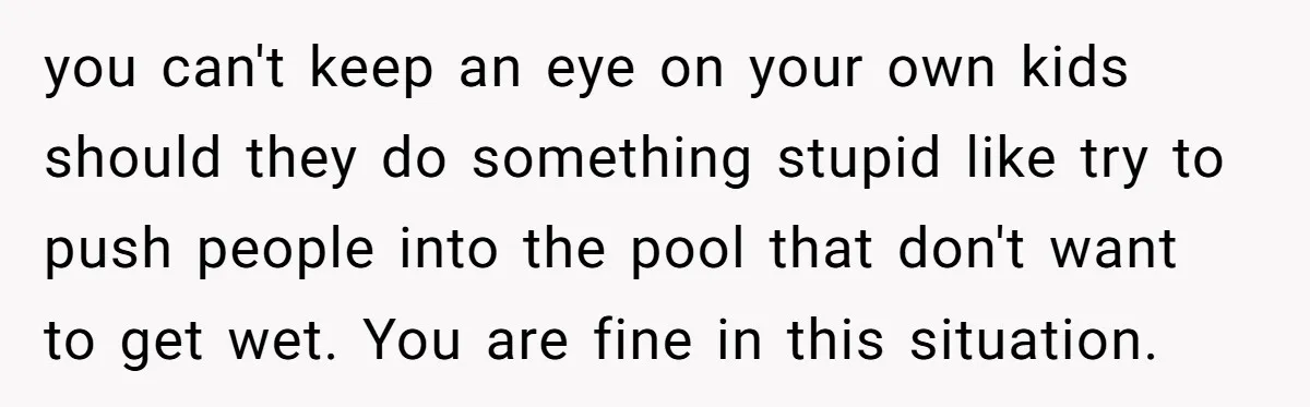 you can't keep an eye on your own kids should they do something stupid like try to push people into the pool that don't want to get wet. You are...
