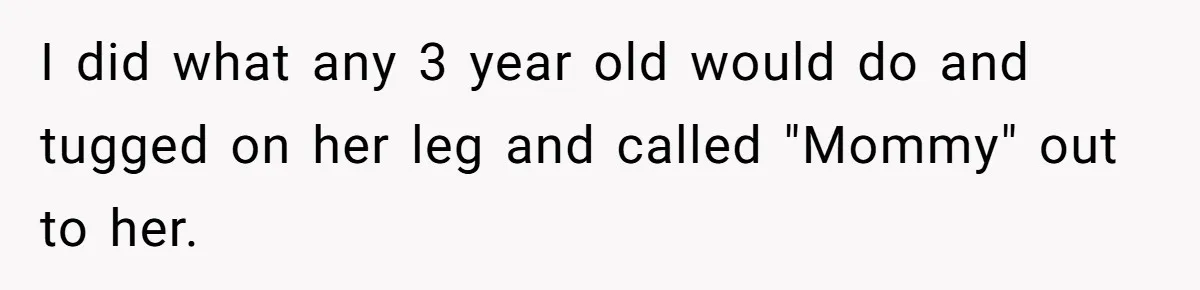 I did what any 3 year old would do and tugged on her leg and called "Mommy" out to her.