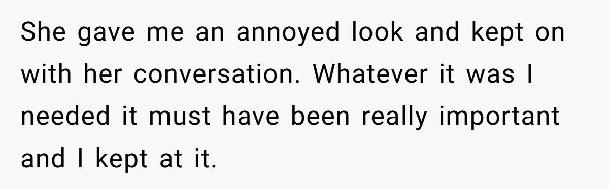 She gave me an annoyed look and kept on with her conversation. Whatever it was I needed it must have been really important and I kept at it.
