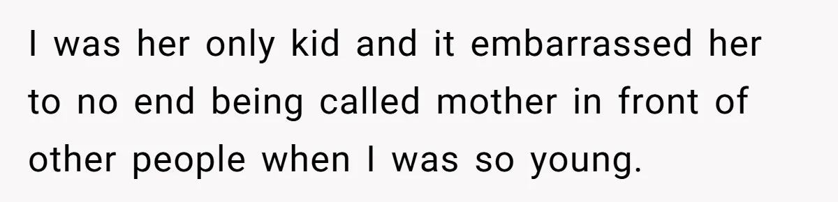 I was her only kid and it embarrassed her to no end being called mother in front of other people when I was so young.