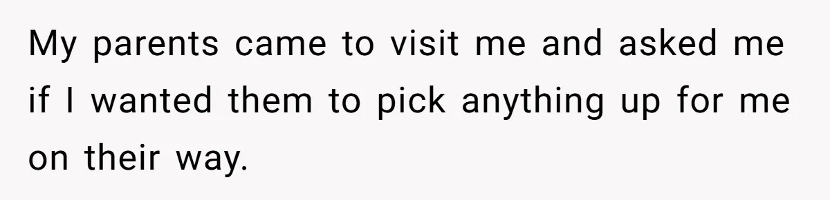 My parents came to visit me and asked me if I wanted them to pick anything up for me on their way.