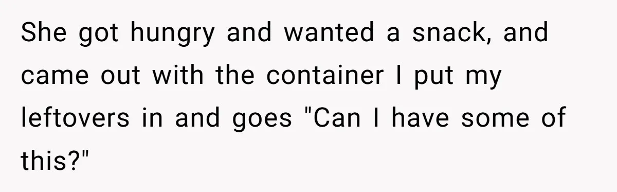 She got hungry and wanted a snack, and came out with the container I put my leftovers in and goes "Can I have some of this?"