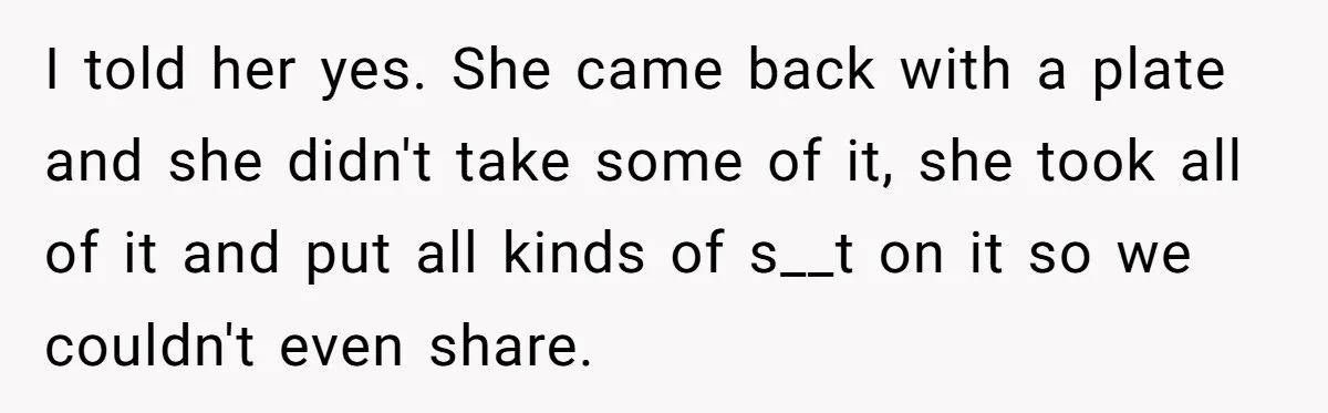 I told her yes. She came back with a plate and she didn't take some of it, she took all of it and put all kinds of s__t on it...