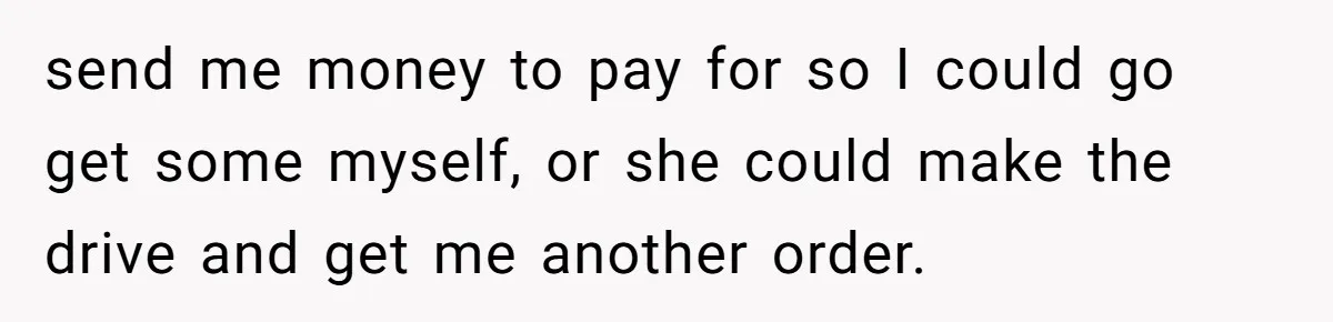 send me money to pay for so I could go get some myself, or she could make the drive and get me another order.