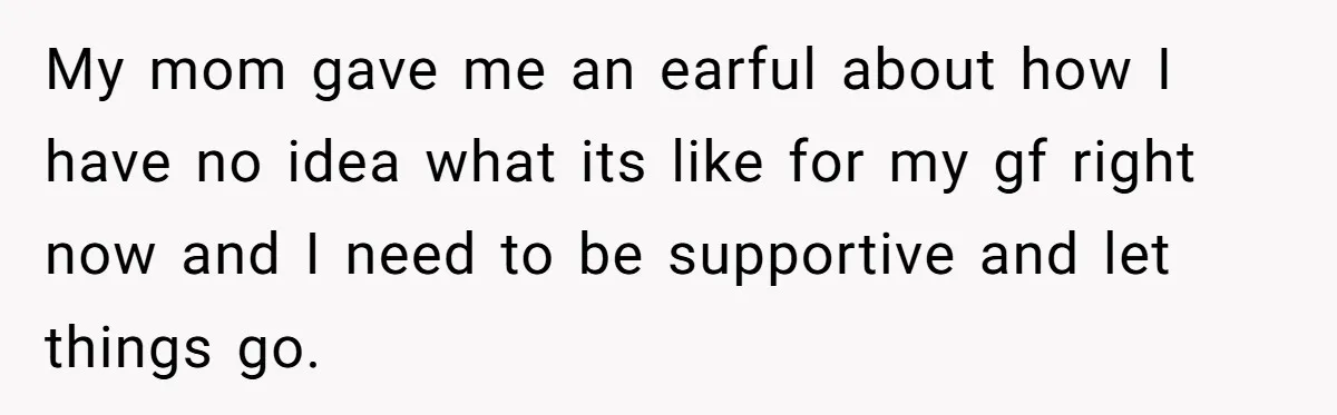 My mom gave me an earful about how I have no idea what its like for my gf right now and I need to be supportive and let things go.