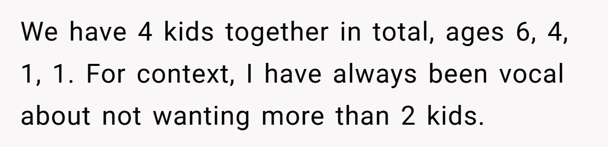 We have 4 kids together in total, ages 6, 4, 1, 1. For context, I have always been vocal about not wanting more than 2 kids.