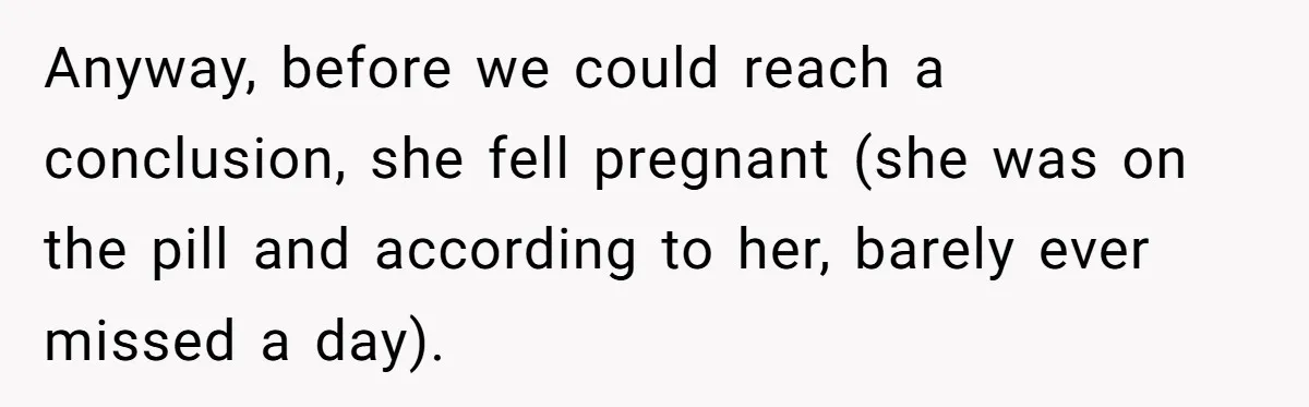 Anyway, before we could reach a conclusion, she fell pregnant (she was on the pill and according to her, barely ever missed a day).