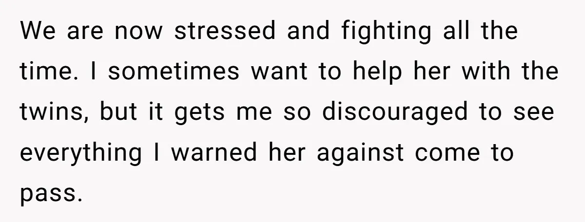We are now stressed and fighting all the time. I sometimes want to help her with the twins, but it gets me so discouraged to see everything I warned her...