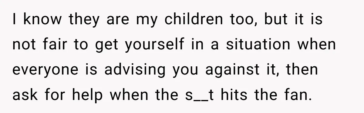 I know they are my children too, but it is not fair to get yourself in a situation when everyone is advising you against it, then ask for help when...