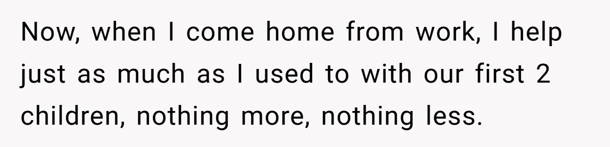 Now, when I come home from work, I help just as much as I used to with our first 2 children, nothing more, nothing less.