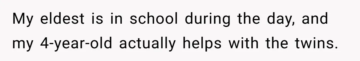 My eldest is in school during the day, and my 4-year-old actually helps with the twins.